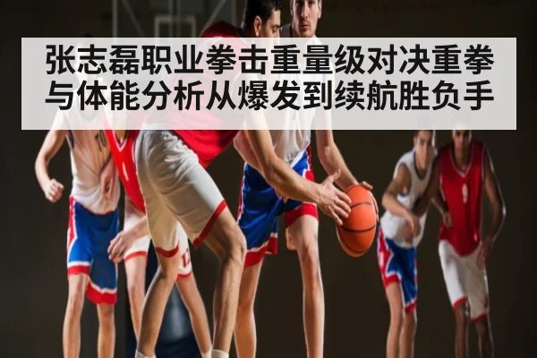 张志磊职业拳击重量级对决重拳与体能分析从爆发到续航胜负手（c7c7）